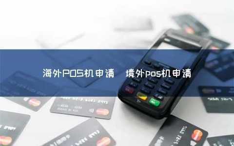 境外POS机申请全攻略，如何高效便捷地申请境外POS机