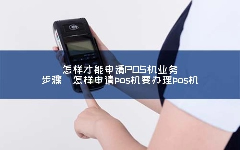 申请POS机业务全攻略，从哪里开始你的业务之旅？